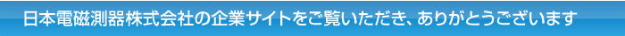 日本電磁測器株式会社の企業サイトをご覧いただき、ありがとうございます